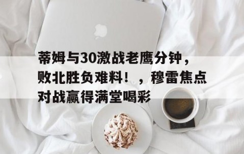 AYX-关于蒂姆与30激战老鹰分钟，败北胜负难料！，穆雷焦点对战赢得满堂喝彩的信息